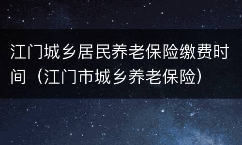 江门城乡居民养老保险缴费时间（江门市城乡养老保险）