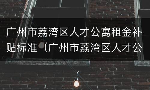广州市荔湾区人才公寓租金补贴标准（广州市荔湾区人才公寓租金补贴标准是多少）