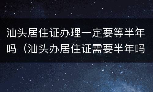 汕头居住证办理一定要等半年吗（汕头办居住证需要半年吗）