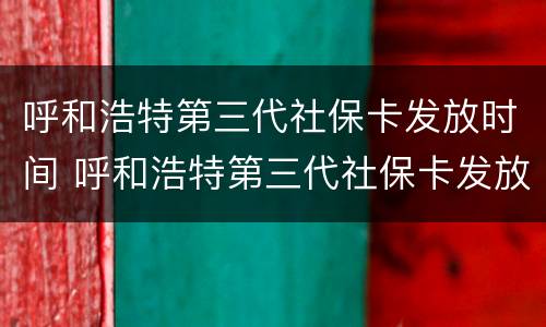 呼和浩特第三代社保卡发放时间 呼和浩特第三代社保卡发放时间是多少
