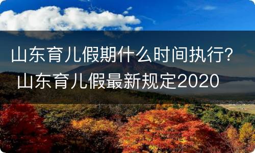 山东育儿假期什么时间执行？ 山东育儿假最新规定2020
