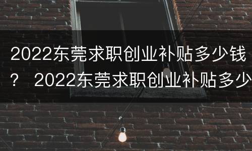 2022东莞求职创业补贴多少钱？ 2022东莞求职创业补贴多少钱一年