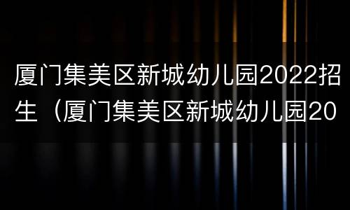 厦门集美区新城幼儿园2022招生（厦门集美区新城幼儿园2022招生吗）