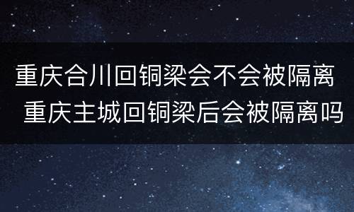 重庆合川回铜梁会不会被隔离 重庆主城回铜梁后会被隔离吗