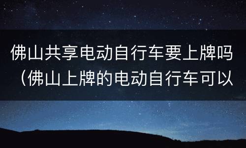 佛山共享电动自行车要上牌吗（佛山上牌的电动自行车可以跨市骑行吗）