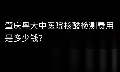 肇庆粤大中医院核酸检测费用是多少钱？
