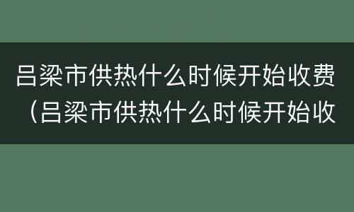 吕梁市供热什么时候开始收费（吕梁市供热什么时候开始收费的）