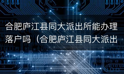 合肥庐江县同大派出所能办理落户吗（合肥庐江县同大派出所能办理落户吗现在）