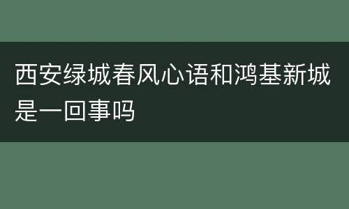 西安绿城春风心语和鸿基新城是一回事吗