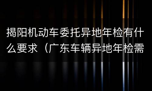 揭阳机动车委托异地年检有什么要求（广东车辆异地年检需要什么手续）