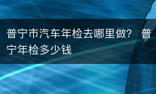 普宁市汽车年检去哪里做？ 普宁年检多少钱