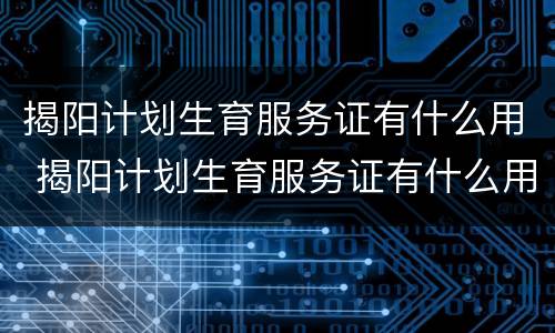 揭阳计划生育服务证有什么用 揭阳计划生育服务证有什么用途