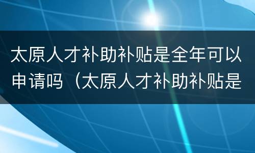 太原人才补助补贴是全年可以申请吗（太原人才补助补贴是全年可以申请吗多少钱）