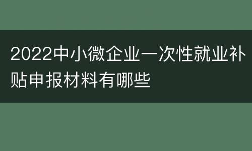 2022中小微企业一次性就业补贴申报材料有哪些