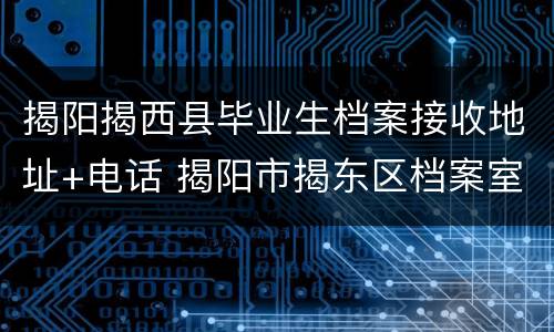 揭阳揭西县毕业生档案接收地址+电话 揭阳市揭东区档案室