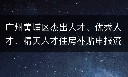 广州黄埔区杰出人才、优秀人才、精英人才住房补贴申报流程