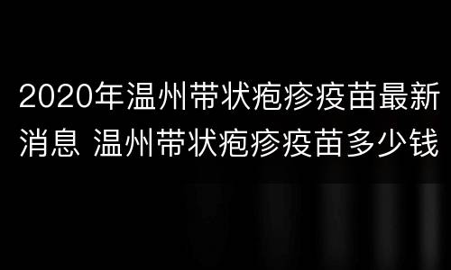 2020年温州带状疱疹疫苗最新消息 温州带状疱疹疫苗多少钱一针