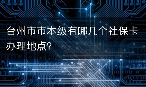 台州市市本级有哪几个社保卡办理地点？