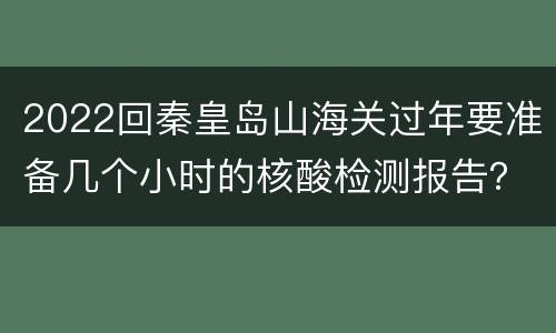 2022回秦皇岛山海关过年要准备几个小时的核酸检测报告？