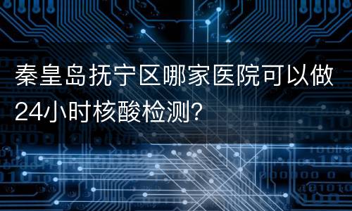 秦皇岛抚宁区哪家医院可以做24小时核酸检测？