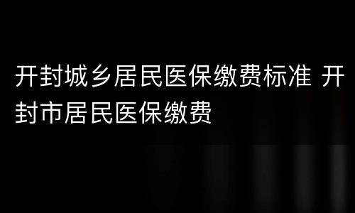 开封城乡居民医保缴费标准 开封市居民医保缴费
