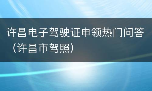 许昌电子驾驶证申领热门问答（许昌市驾照）