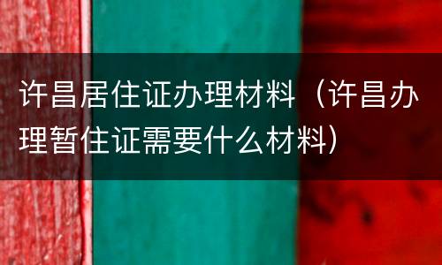 许昌居住证办理材料（许昌办理暂住证需要什么材料）