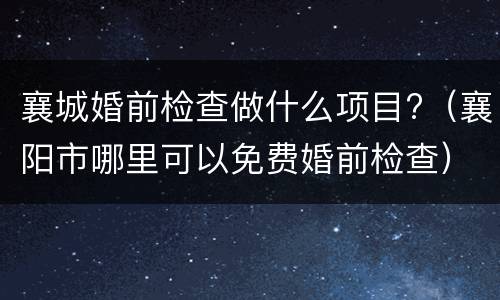 襄城婚前检查做什么项目?（襄阳市哪里可以免费婚前检查）