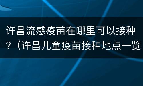 许昌流感疫苗在哪里可以接种?（许昌儿童疫苗接种地点一览）