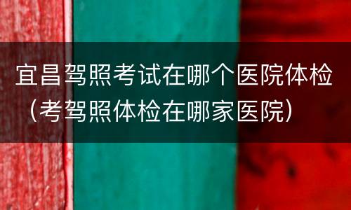 宜昌驾照考试在哪个医院体检（考驾照体检在哪家医院）