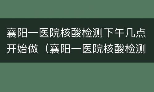 襄阳一医院核酸检测下午几点开始做（襄阳一医院核酸检测下午几点开始做啊）