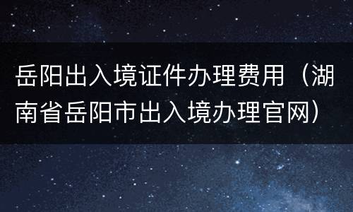 岳阳出入境证件办理费用（湖南省岳阳市出入境办理官网）