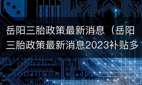 岳阳三胎政策最新消息（岳阳三胎政策最新消息2023补贴多少）