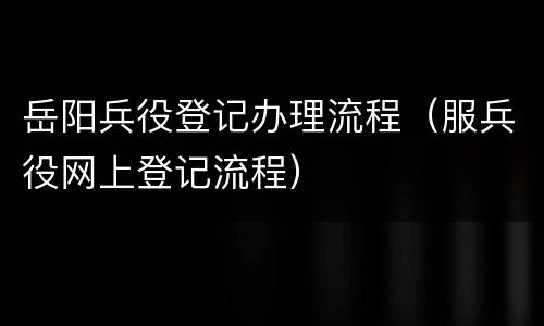 岳阳兵役登记办理流程（服兵役网上登记流程）