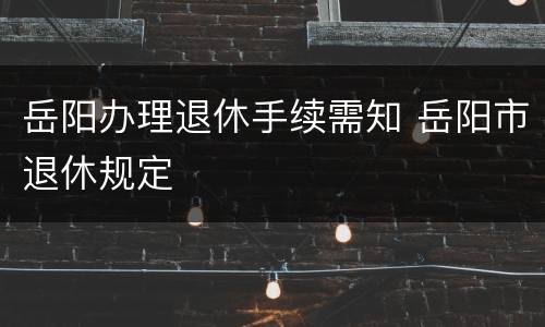 岳阳办理退休手续需知 岳阳市退休规定