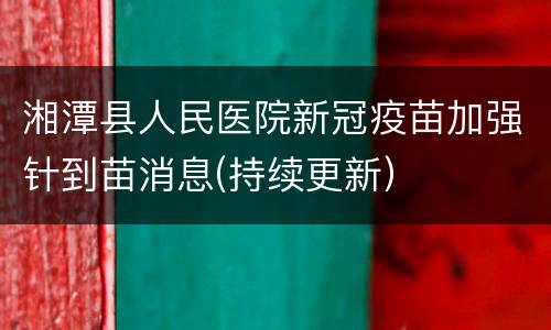湘潭县人民医院新冠疫苗加强针到苗消息(持续更新）