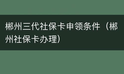 郴州三代社保卡申领条件（郴州社保卡办理）
