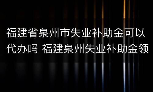 福建省泉州市失业补助金可以代办吗 福建泉州失业补助金领取条件及标准2020