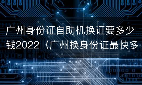 广州身份证自助机换证要多少钱2022（广州换身份证最快多久）