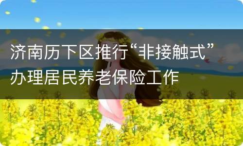 济南历下区推行“非接触式”办理居民养老保险工作