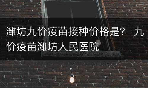 潍坊九价疫苗接种价格是？ 九价疫苗潍坊人民医院
