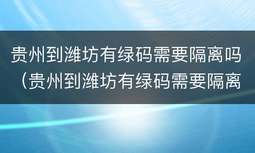 贵州到潍坊有绿码需要隔离吗（贵州到潍坊有绿码需要隔离吗今天）