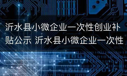 沂水县小微企业一次性创业补贴公示 沂水县小微企业一次性创业补贴公示时间