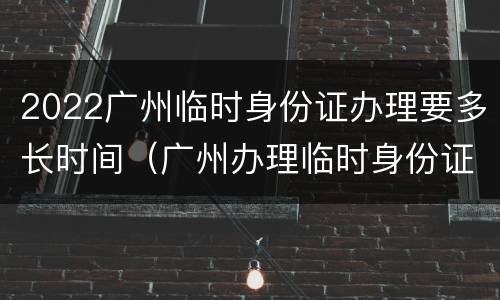 2022广州临时身份证办理要多长时间（广州办理临时身份证要多久）