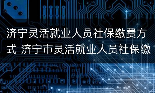 济宁灵活就业人员社保缴费方式 济宁市灵活就业人员社保缴费