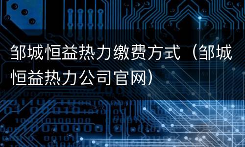 邹城恒益热力缴费方式（邹城恒益热力公司官网）