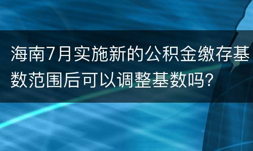 海南7月实施新的公积金缴存基数范围后可以调整基数吗？