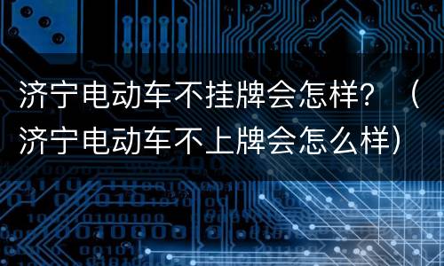 济宁电动车不挂牌会怎样？（济宁电动车不上牌会怎么样）