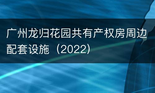 广州龙归花园共有产权房周边配套设施（2022）