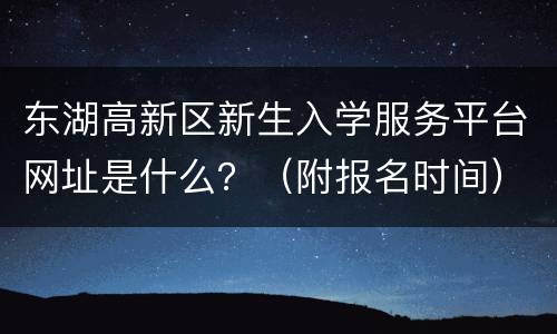 东湖高新区新生入学服务平台网址是什么？（附报名时间）